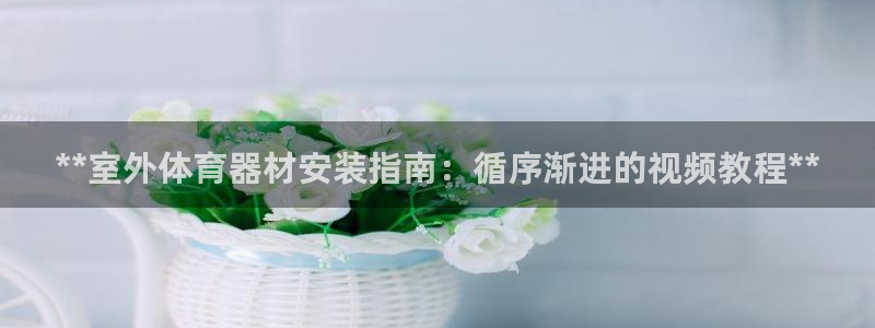 富联股份：**室外体育器材安装指南：循序渐进的视频教